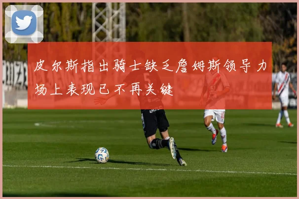 皮尔斯指出骑士缺乏詹姆斯领导力场上表现已不再关键