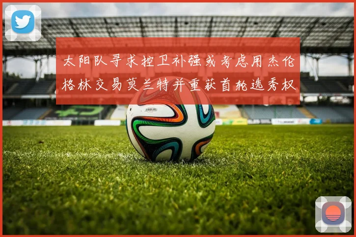 太阳队寻求控卫补强或考虑用杰伦格林交易莫兰特并重获首轮选秀权