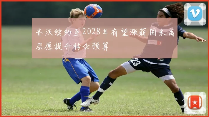 齐沃续约至2028年有望涨薪国米高层愿提升转会预算