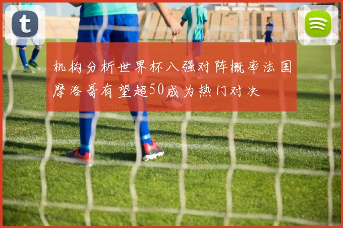机构分析世界杯八强对阵概率法国摩洛哥有望超50成为热门对决