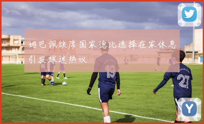 姆巴佩缺席国家德比选择在家休息引发球迷热议