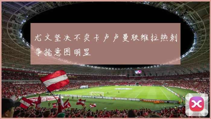 尤文坚决不卖卡卢卢曼联维拉热刺争抢意图明显