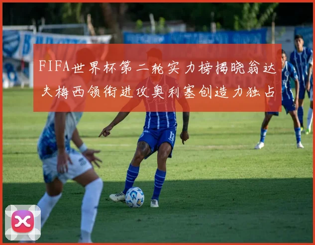 FIFA世界杯第二轮实力榜揭晓翁达夫梅西领衔进攻奥利塞创造力独占鳌头