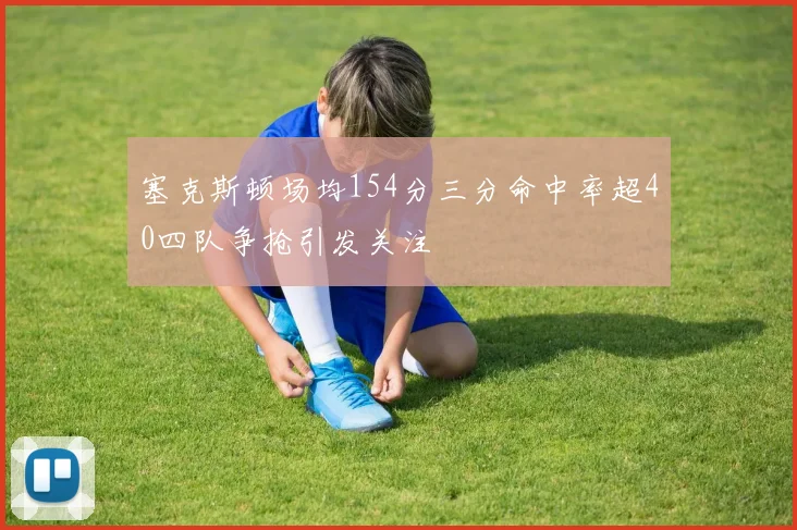 塞克斯顿场均154分三分命中率超40四队争抢引发关注