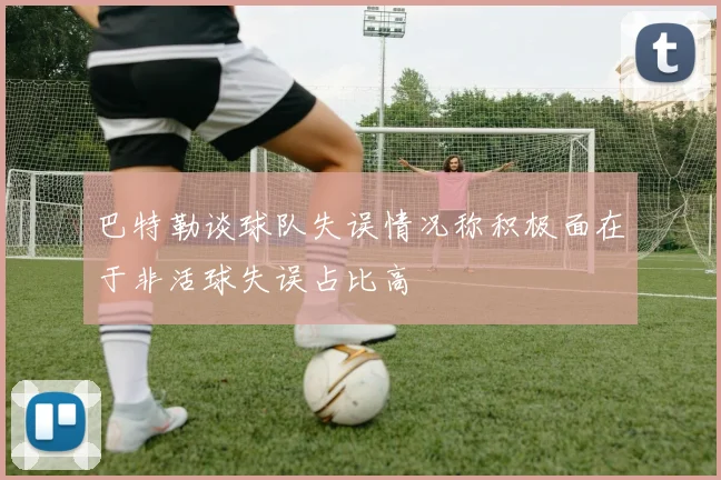 巴特勒谈球队失误情况称积极面在于非活球失误占比高