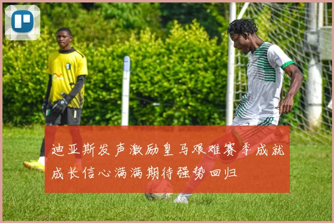 迪亚斯发声激励皇马艰难赛季成就成长信心满满期待强势回归