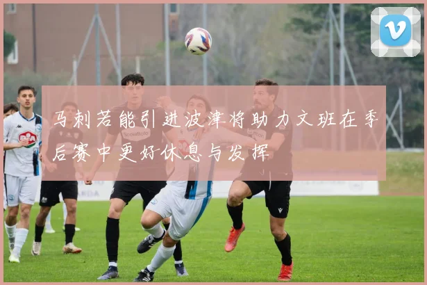 马刺若能引进波津将助力文班在季后赛中更好休息与发挥