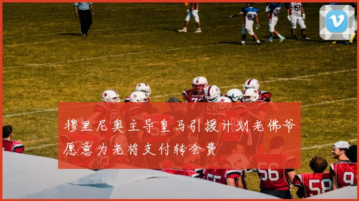 穆里尼奥主导皇马引援计划老佛爷愿意为老将支付转会费
