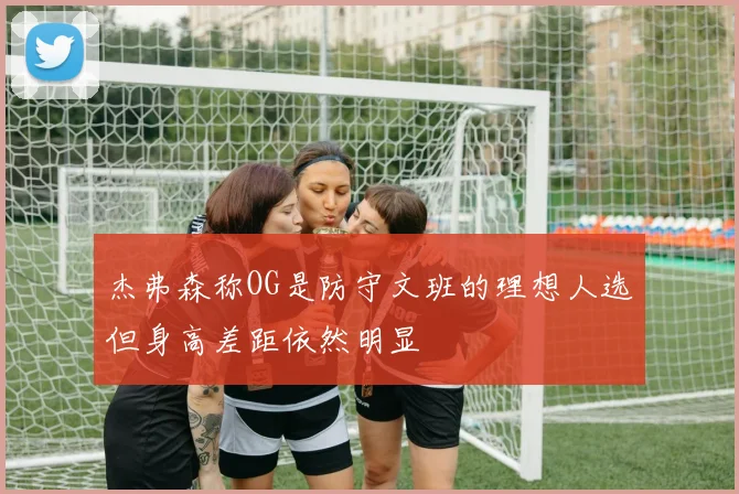 杰弗森称OG是防守文班的理想人选但身高差距依然明显