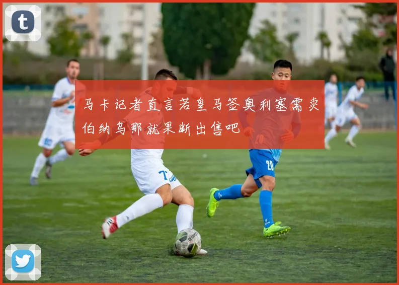 马卡记者直言若皇马签奥利塞需卖伯纳乌那就果断出售吧