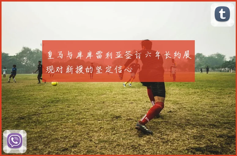 皇马与库库雷利亚签订六年长约展现对新援的坚定信心