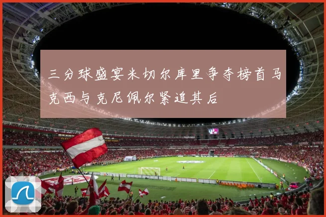 三分球盛宴米切尔库里争夺榜首马克西与克尼佩尔紧追其后