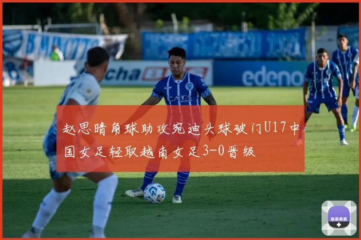 赵思晴角球助攻宛迪头球破门U17中国女足轻取越南女足3-0晋级