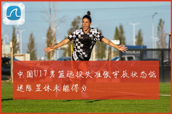 中国U17男篮远投失准张宇辰状态低迷陈昱休未能得分