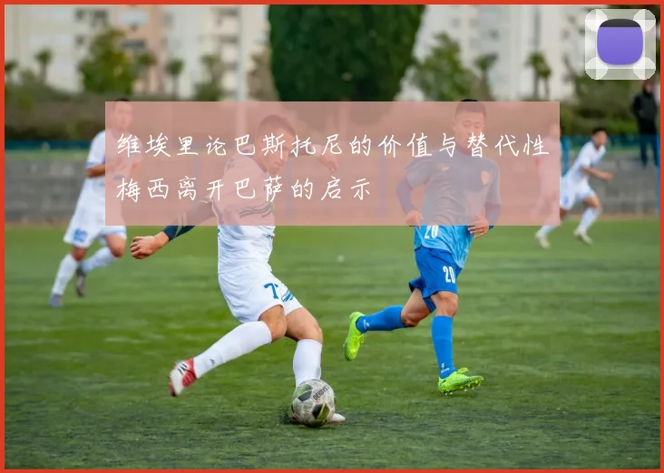维埃里论巴斯托尼的价值与替代性梅西离开巴萨的启示
