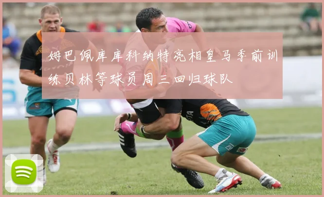 姆巴佩库库科纳特亮相皇马季前训练贝林等球员周三回归球队