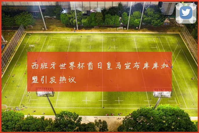 西班牙世界杯首日皇马宣布库库加盟引发热议