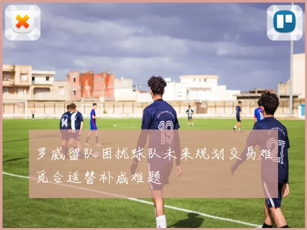 罗威留队困扰球队未来规划交易难觅合适替补成难题