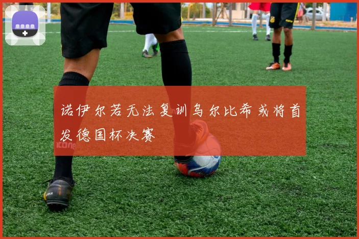 诺伊尔若无法复训乌尔比希或将首发德国杯决赛