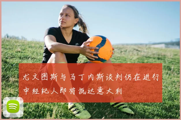 尤文图斯与马丁内斯谈判仍在进行中经纪人即将抵达意大利