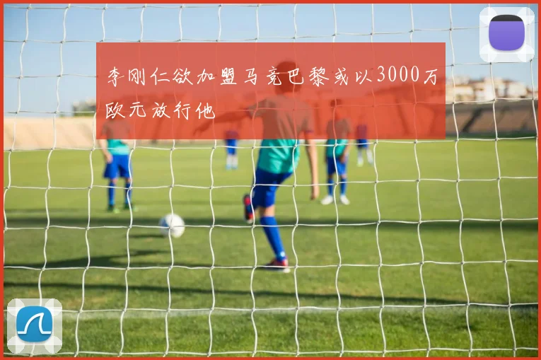 李刚仁欲加盟马竞巴黎或以3000万欧元放行他