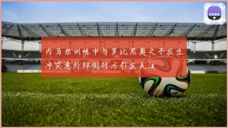 内马尔训练中与罗比尼奥之子发生冲突意外绊倒对方引发关注