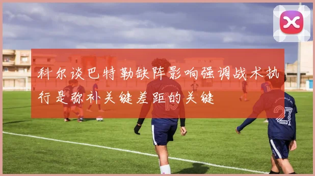科尔谈巴特勒缺阵影响强调战术执行是弥补关键差距的关键
