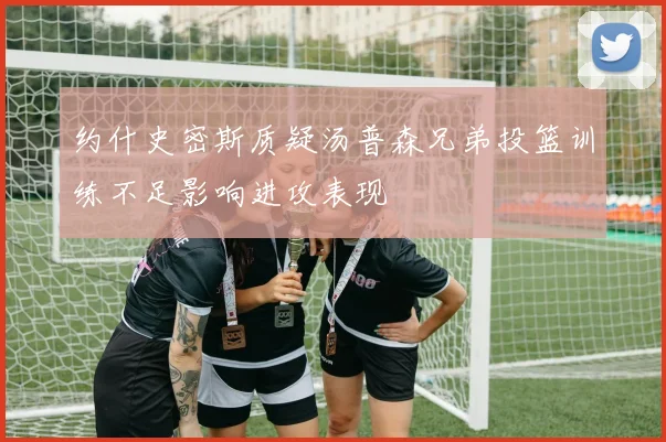 约什史密斯质疑汤普森兄弟投篮训练不足影响进攻表现