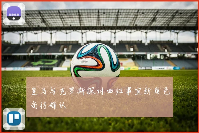 皇马与克罗斯探讨回归事宜新角色尚待确认
